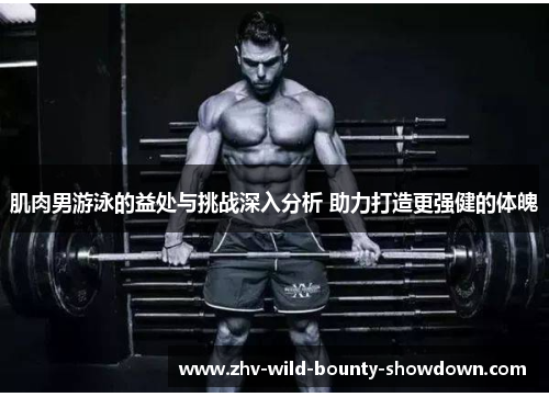 肌肉男游泳的益处与挑战深入分析 助力打造更强健的体魄 肌肉男游泳的益处与挑战深入分析 助力打造更强健的体魄