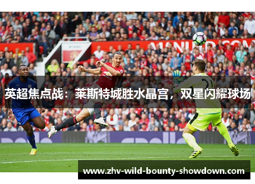 英超焦点战：莱斯特城胜水晶宫，双星闪耀球场