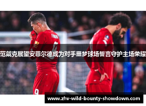 范戴克展望安菲尔德成为对手噩梦球场誓言守护主场荣耀 范戴克展望安菲尔德成为对手噩梦球场誓言守护主场荣耀