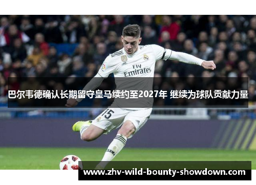 巴尔韦德确认长期留守皇马续约至2027年 继续为球队贡献力量