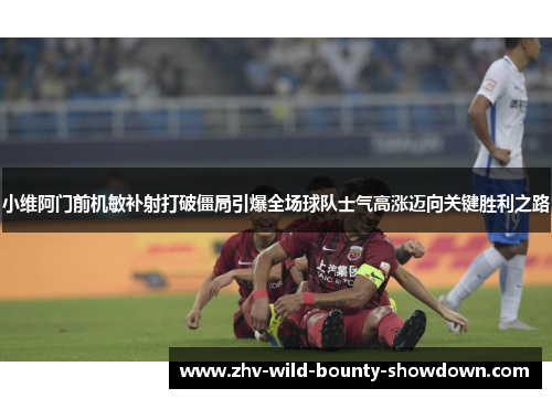 小维阿门前机敏补射打破僵局引爆全场球队士气高涨迈向关键胜利之路