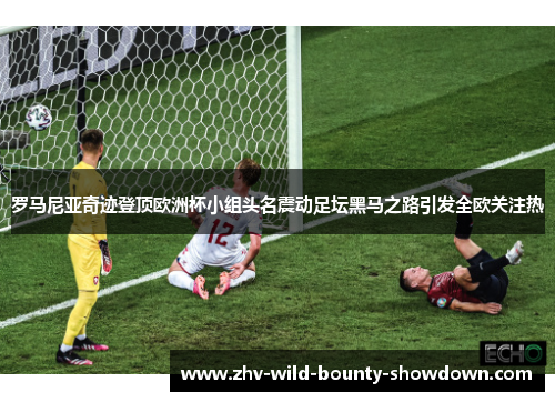罗马尼亚奇迹登顶欧洲杯小组头名震动足坛黑马之路引发全欧关注热