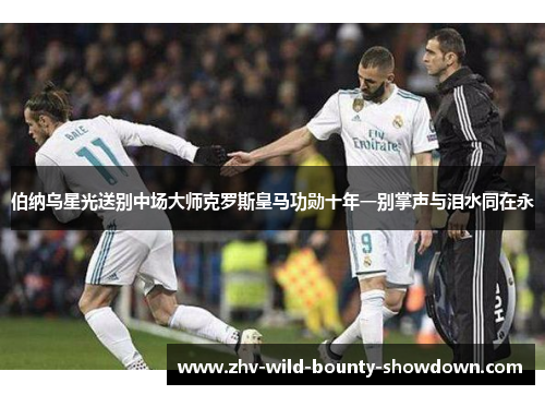 伯纳乌星光送别中场大师克罗斯皇马功勋十年一别掌声与泪水同在永 伯纳乌星光送别中场大师克罗斯皇马功勋十年一别掌声与泪水同在永