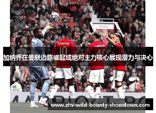 加纳乔在曼联边路崛起成绝对主力核心展现潜力与决心