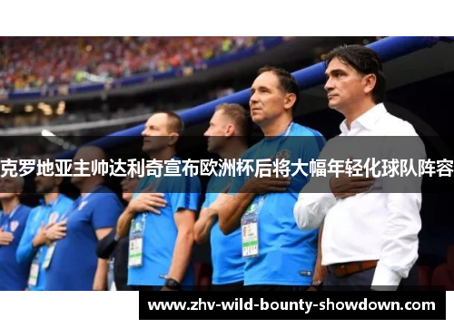 克罗地亚主帅达利奇宣布欧洲杯后将大幅年轻化球队阵容