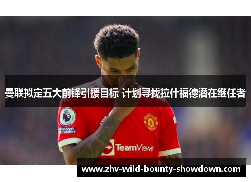 曼联拟定五大前锋引援目标 计划寻找拉什福德潜在继任者