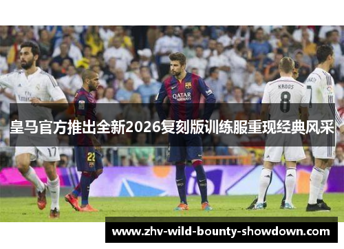 皇马官方推出全新2026复刻版训练服重现经典风采