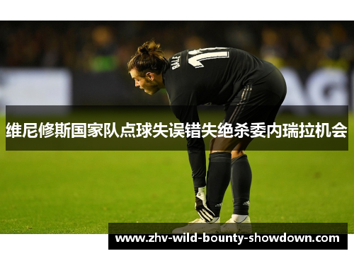 维尼修斯国家队点球失误错失绝杀委内瑞拉机会