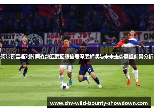 阿尔瓦雷斯对阵阿森纳亚冠回暖信号深度解读与未来走势展望前景分析