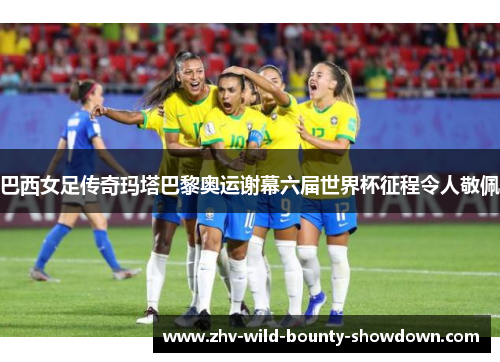 巴西女足传奇玛塔巴黎奥运谢幕六届世界杯征程令人敬佩