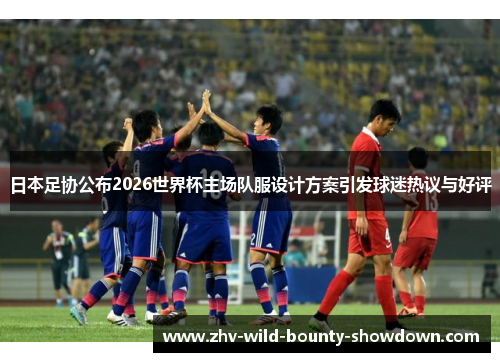 日本足协公布2026世界杯主场队服设计方案引发球迷热议与好评