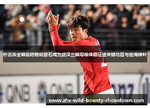 朴志洙坐镇后防稳如磐石成为武汉三镇艰难保级征途关键功臣与定海神针